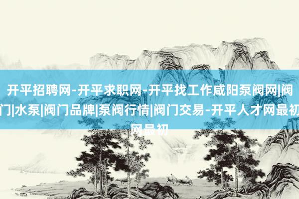 开平招聘网-开平求职网-开平找工作咸阳泵阀网|阀门|水泵|阀门品牌|泵阀行情|阀门交易-开平人才网最初